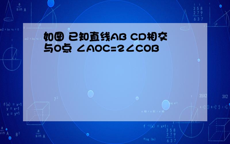 如图 已知直线AB CD相交与O点 ∠AOC=2∠COB