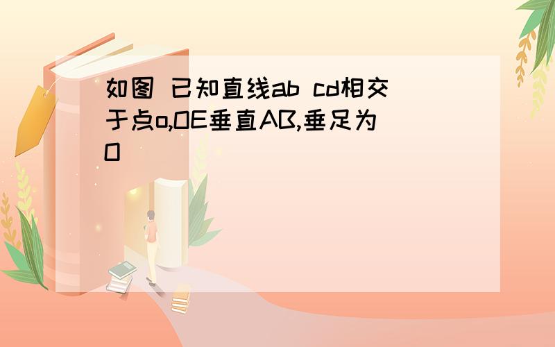 如图 已知直线ab cd相交于点o,OE垂直AB,垂足为O