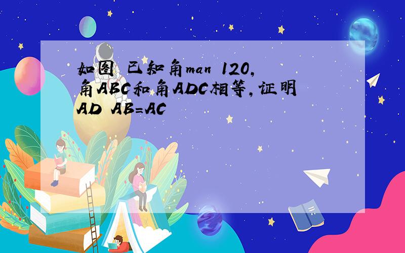 如图 已知角man 120,角ABC和角ADC相等,证明AD AB=AC