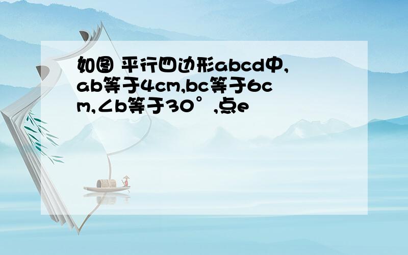 如图 平行四边形abcd中,ab等于4cm,bc等于6cm,∠b等于30°,点e