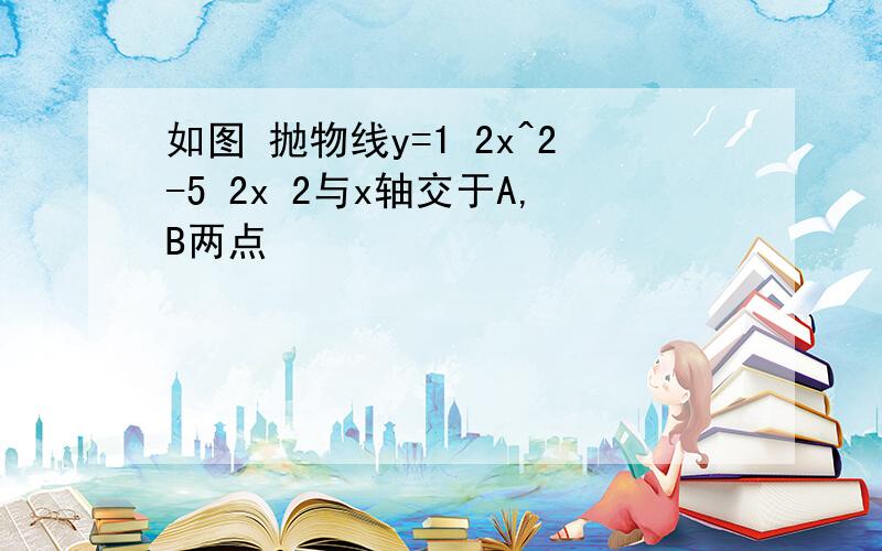 如图 抛物线y=1 2x^2-5 2x 2与x轴交于A,B两点