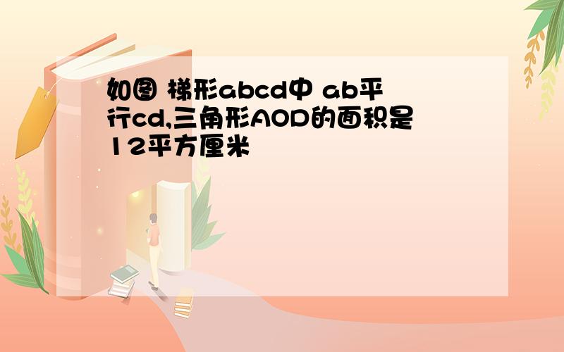 如图 梯形abcd中 ab平行cd,三角形AOD的面积是12平方厘米