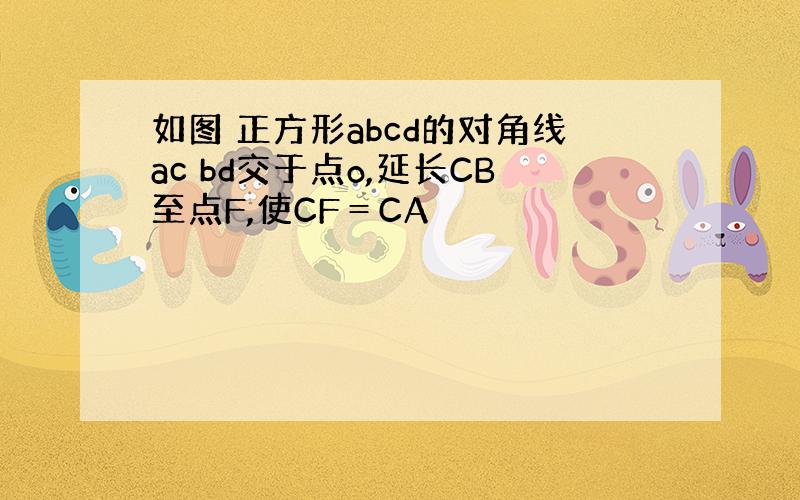 如图 正方形abcd的对角线ac bd交于点o,延长CB至点F,使CF＝CA