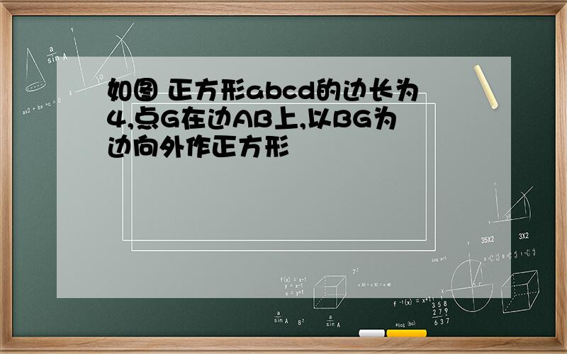 如图 正方形abcd的边长为4,点G在边AB上,以BG为边向外作正方形