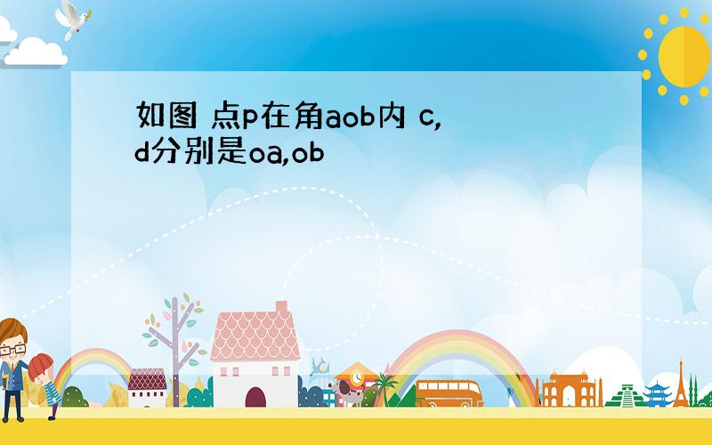 如图 点p在角aob内 c,d分别是oa,ob