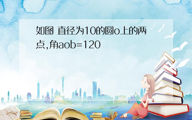 如图 直径为10的圆o上的两点,角aob=120