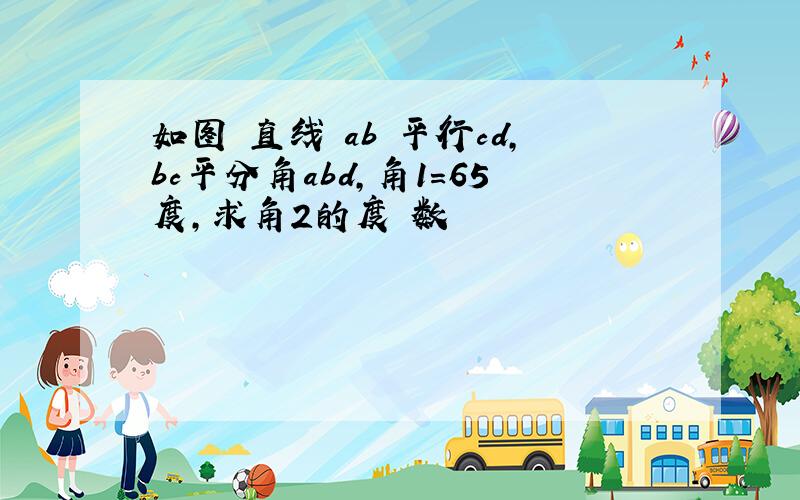 如图 直线 ab 平行cd,bc平分角abd,角1=65度,求角2的度 数