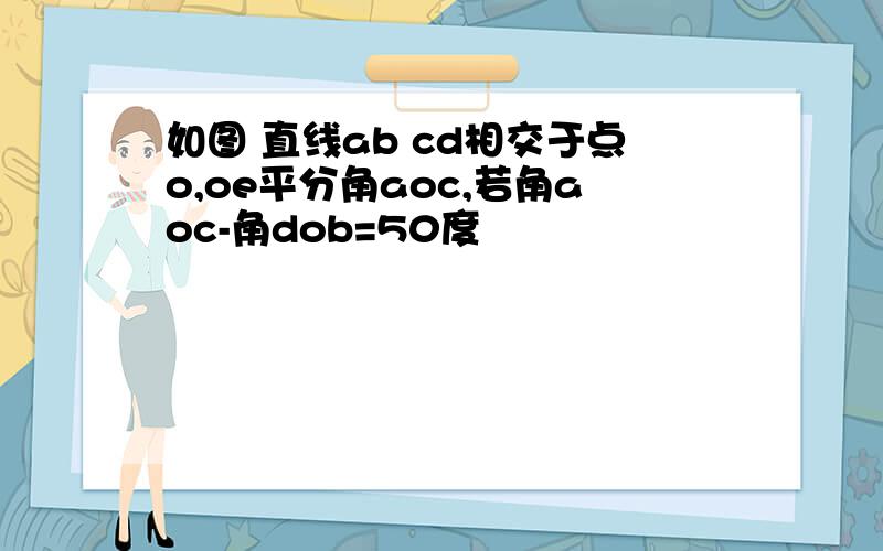 如图 直线ab cd相交于点o,oe平分角aoc,若角aoc-角dob=50度