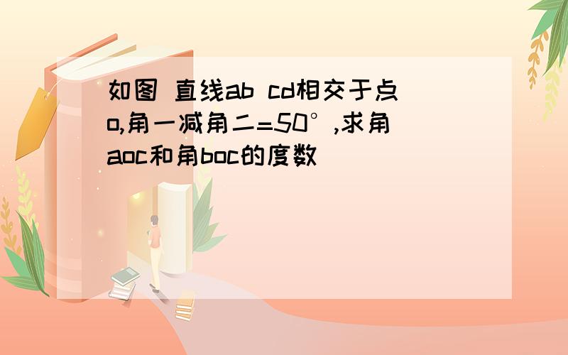 如图 直线ab cd相交于点o,角一减角二=50°,求角aoc和角boc的度数