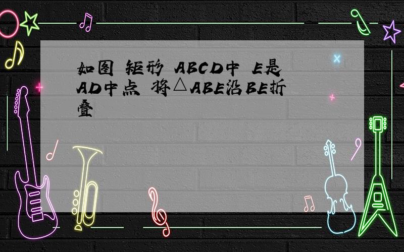 如图 矩形 ABCD中 E是AD中点 将△ABE沿BE折叠