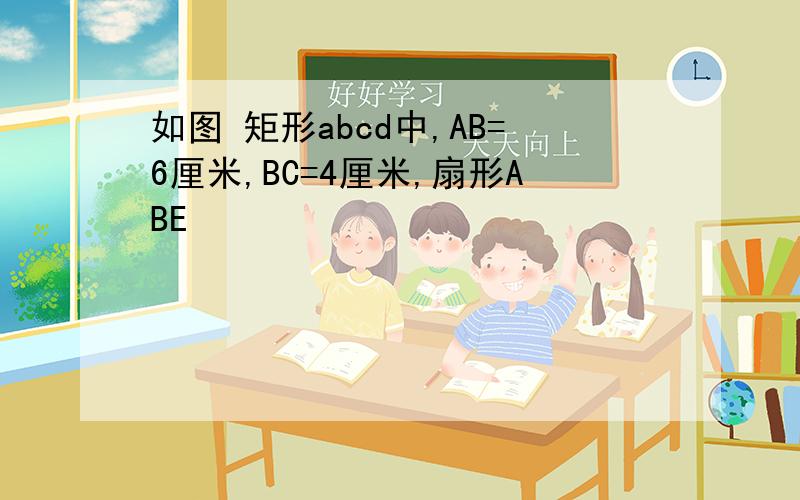 如图 矩形abcd中,AB=6厘米,BC=4厘米,扇形ABE