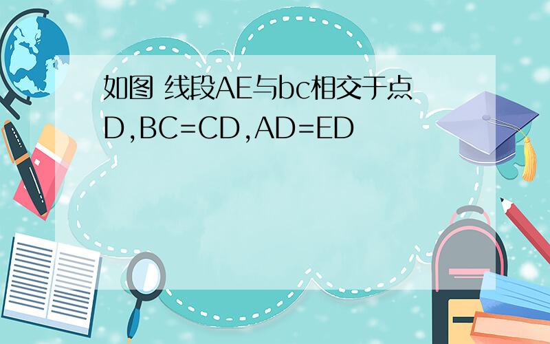 如图 线段AE与bc相交于点D,BC=CD,AD=ED