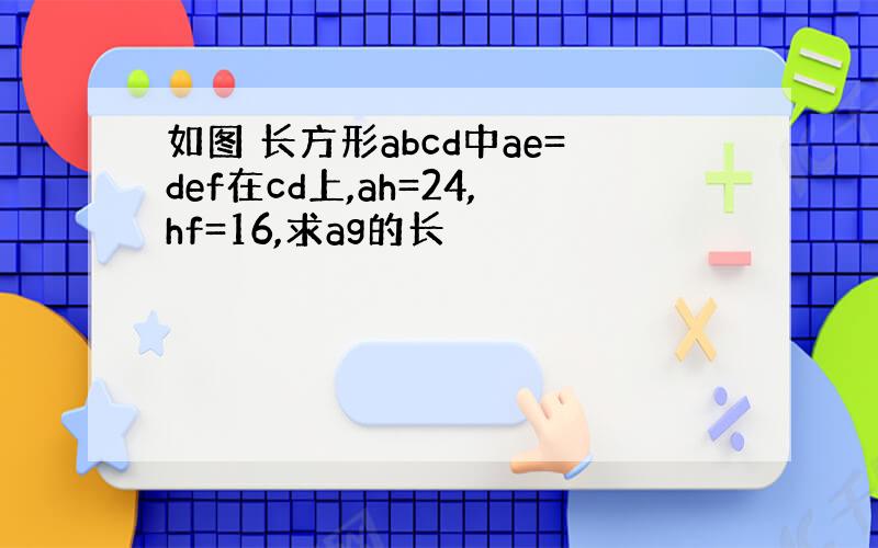 如图 长方形abcd中ae=def在cd上,ah=24,hf=16,求ag的长