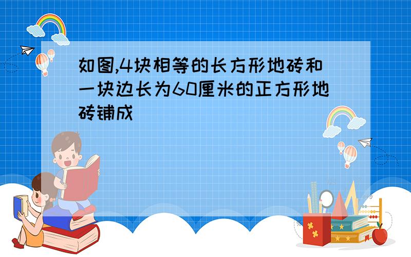 如图,4块相等的长方形地砖和一块边长为60厘米的正方形地砖铺成