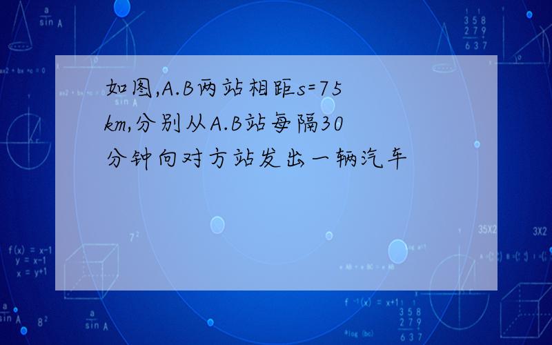 如图,A.B两站相距s=75km,分别从A.B站每隔30分钟向对方站发出一辆汽车