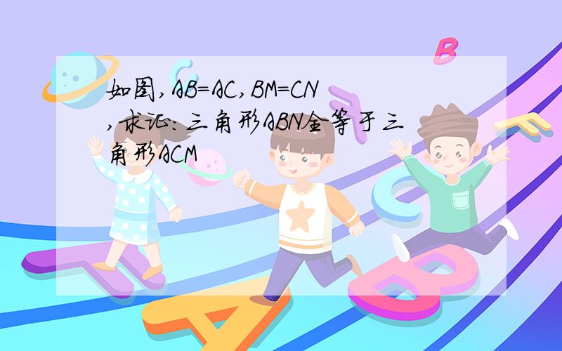 如图,AB=AC,BM=CN,求证:三角形ABN全等于三角形ACM