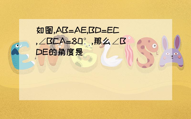 如图,AB=AE,BD=EC,∠BCA=80°,那么∠BDE的角度是