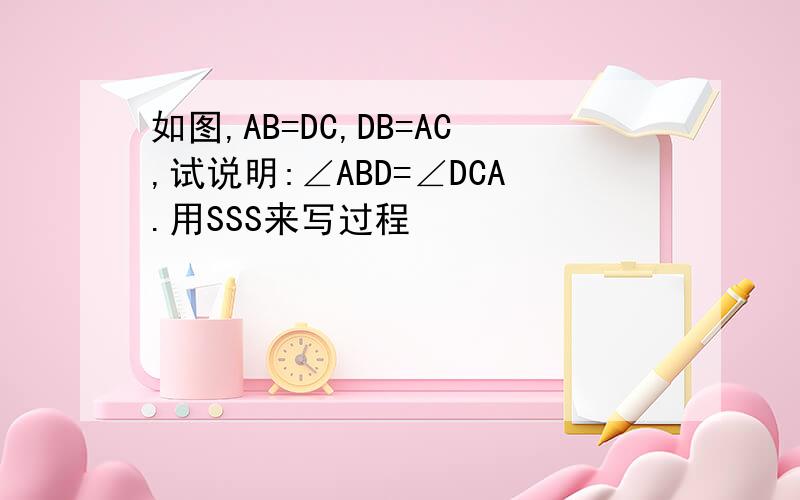 如图,AB=DC,DB=AC,试说明:∠ABD=∠DCA.用SSS来写过程