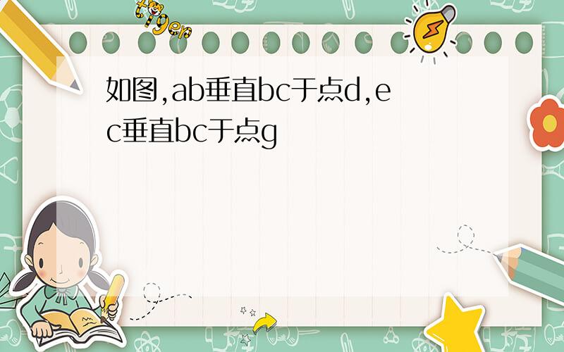 如图,ab垂直bc于点d,ec垂直bc于点g