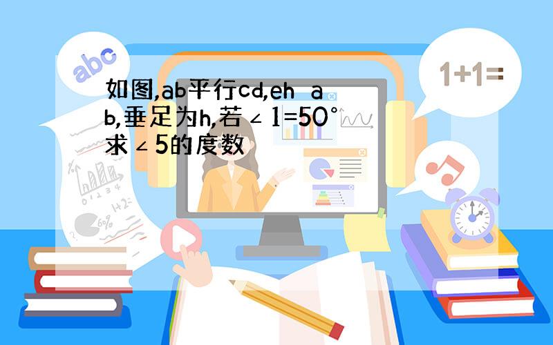 如图,ab平行cd,eh⊥ab,垂足为h,若∠1=50°求∠5的度数