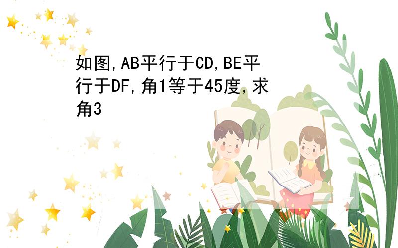 如图,AB平行于CD,BE平行于DF,角1等于45度,求角3