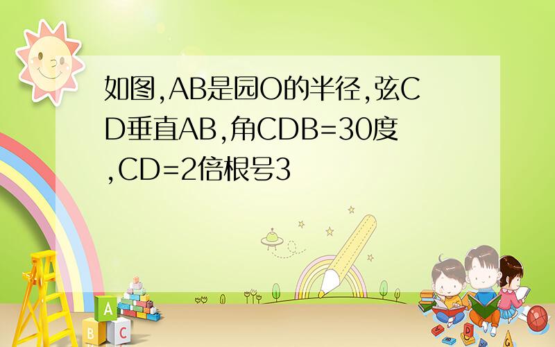 如图,AB是园O的半径,弦CD垂直AB,角CDB=30度,CD=2倍根号3