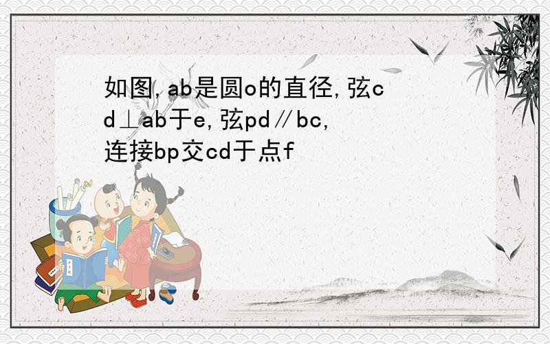 如图,ab是圆o的直径,弦cd⊥ab于e,弦pd∥bc,连接bp交cd于点f