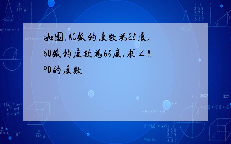 如图,AC弧的度数为25度,BD弧的度数为65度,求∠APD的度数