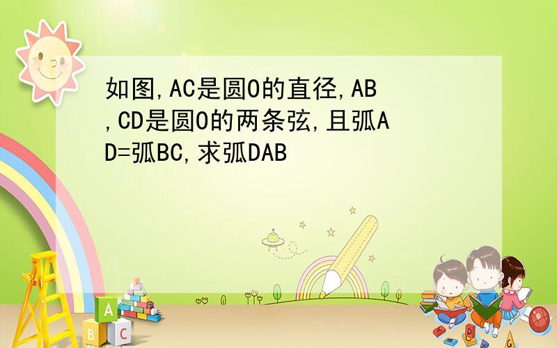 如图,AC是圆O的直径,AB,CD是圆O的两条弦,且弧AD=弧BC,求弧DAB