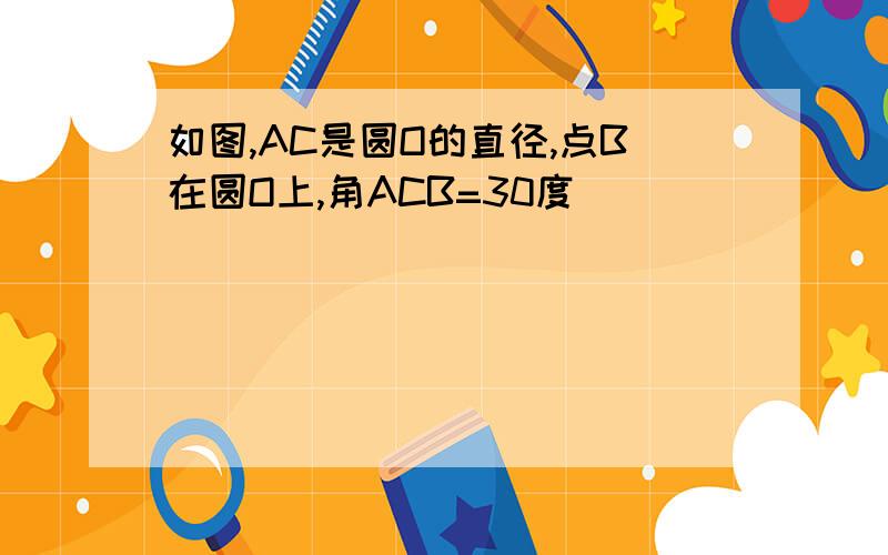 如图,AC是圆O的直径,点B在圆O上,角ACB=30度