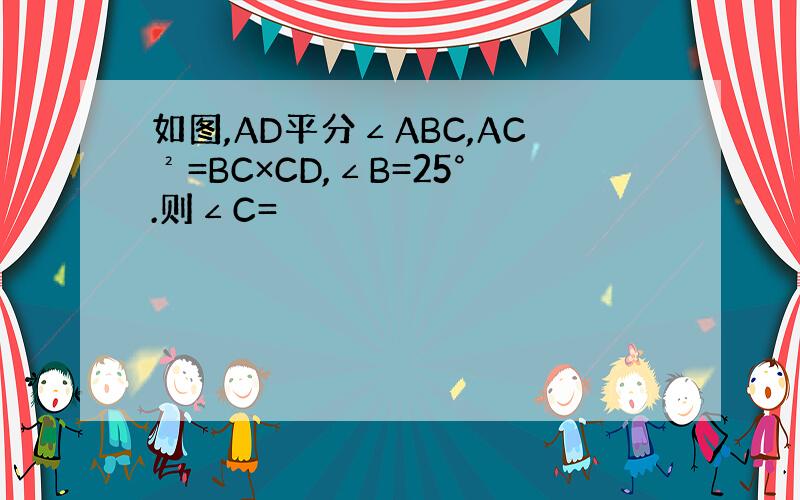 如图,AD平分∠ABC,AC²=BC×CD,∠B=25°.则∠C=