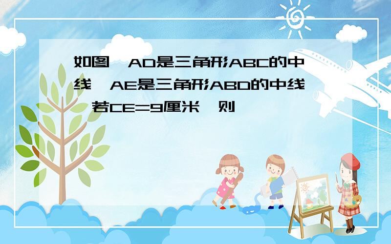 如图,AD是三角形ABC的中线,AE是三角形ABD的中线,若CE=9厘米,则