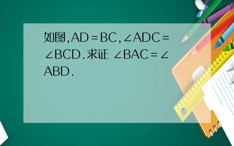 如图,AD＝BC,∠ADC＝∠BCD.求证 ∠BAC＝∠ABD.