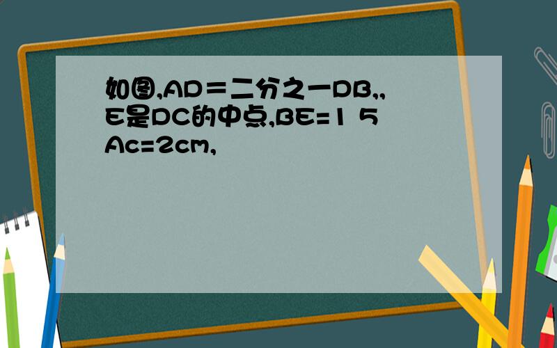 如图,AD＝二分之一DB,,E是DC的中点,BE=1 5Ac=2cm,