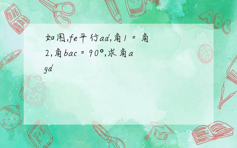 如图,fe平行ad,角1＝角2,角bac＝90°,求角agd