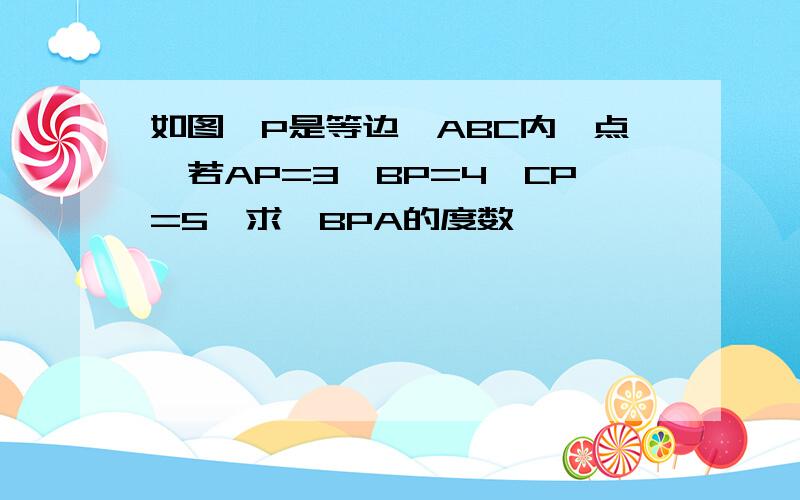 如图,P是等边△ABC内一点,若AP=3,BP=4,CP=5,求∠BPA的度数