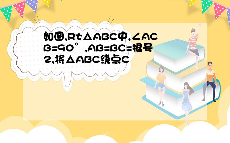 如图,Rt△ABC中,∠ACB=90°,AB=BC=根号2,将△ABC绕点C