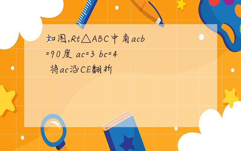 如图,Rt△ABC中角acb=90度 ac=3 bc=4 将ac沿CE翻折