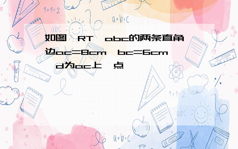 如图,RT△abc的两条直角边ac=8cm,bc=6cm,d为ac上一点