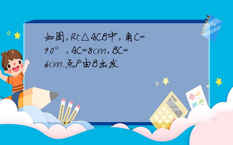 如图,Rt△ACB中,角C=90°,AC=8cm,BC=6cm.点P由B出发