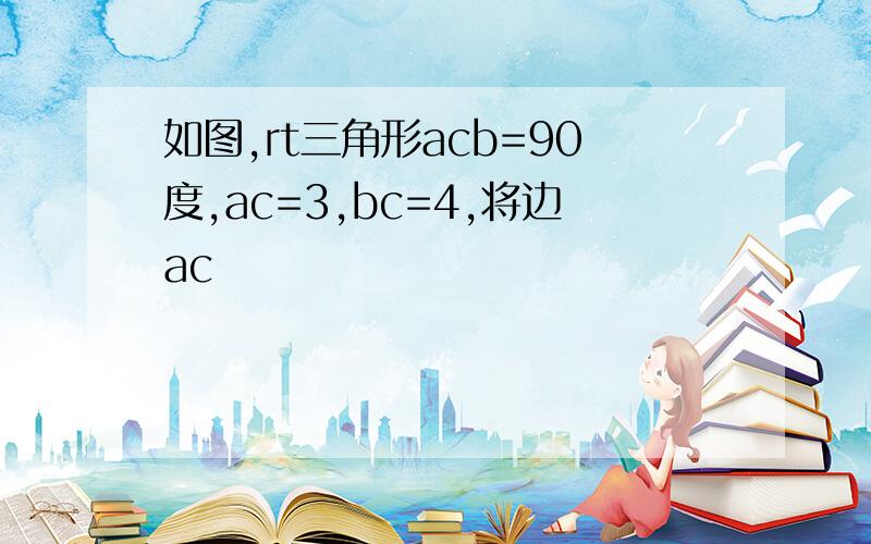 如图,rt三角形acb=90度,ac=3,bc=4,将边ac