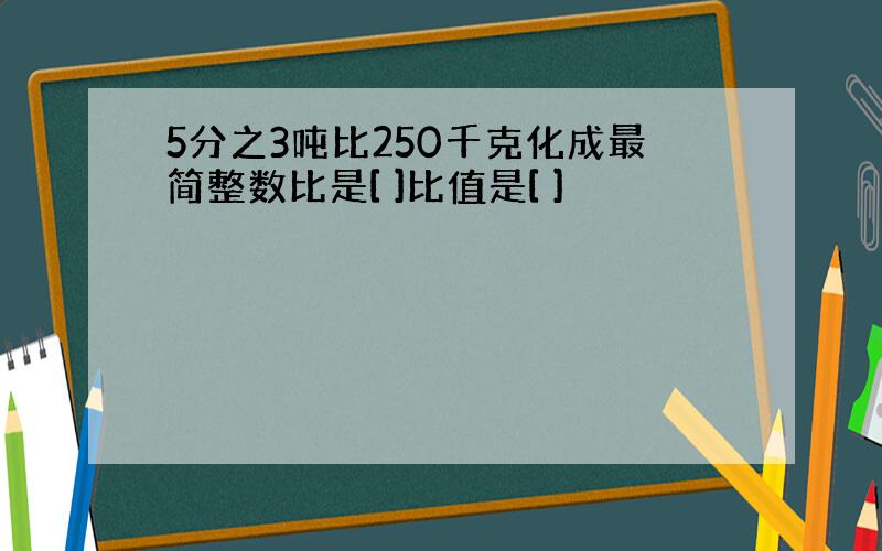 5分之3吨比250千克化成最简整数比是[ ]比值是[ ]