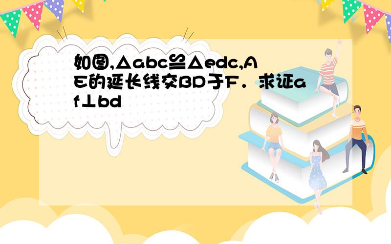 如图,△abc≌△edc,AE的延长线交BD于F．求证af⊥bd