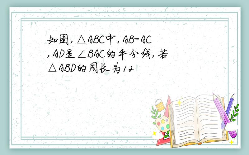 如图,△ABC中,AB=AC,AD是∠BAC的平分线,若△ABD的周长为12