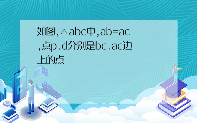 如图,△abc中,ab=ac,点p.d分别是bc.ac边上的点