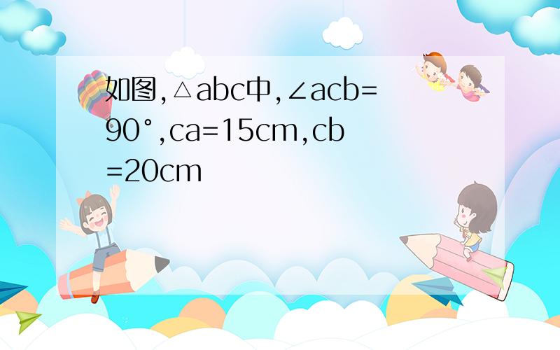 如图,△abc中,∠acb=90°,ca=15cm,cb=20cm