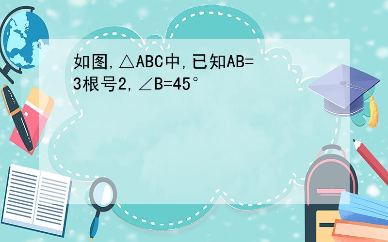 如图,△ABC中,已知AB=3根号2,∠B=45°