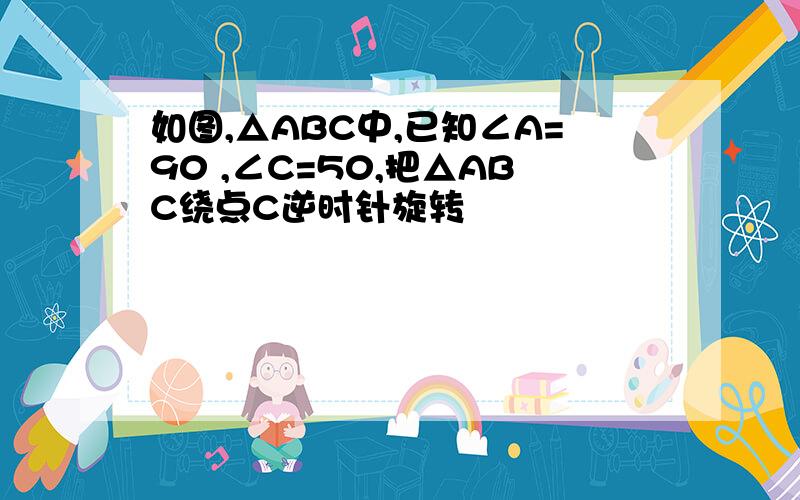 如图,△ABC中,已知∠A=90 ,∠C=50,把△ABC绕点C逆时针旋转