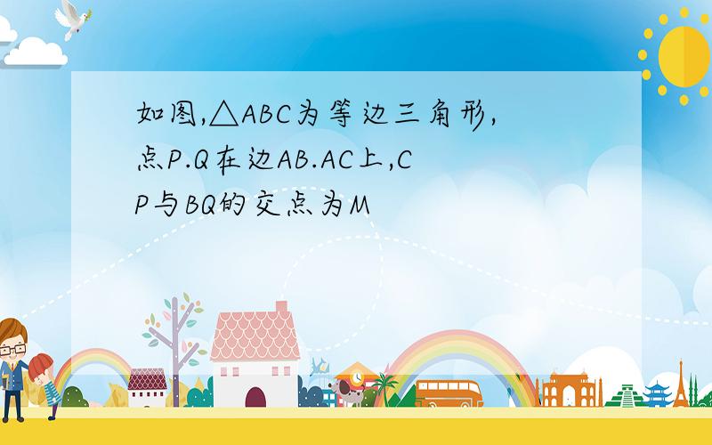 如图,△ABC为等边三角形,点P.Q在边AB.AC上,CP与BQ的交点为M