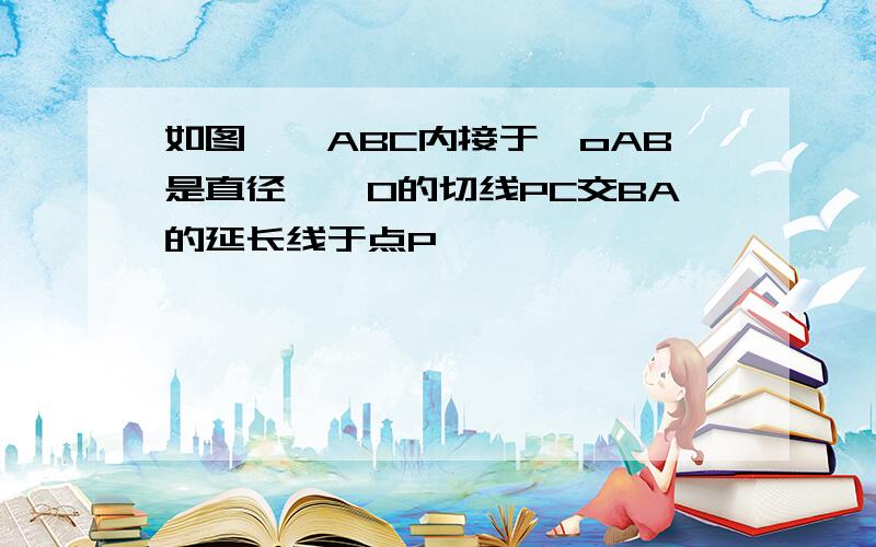 如图,△ABC内接于○oAB是直径,○O的切线PC交BA的延长线于点P